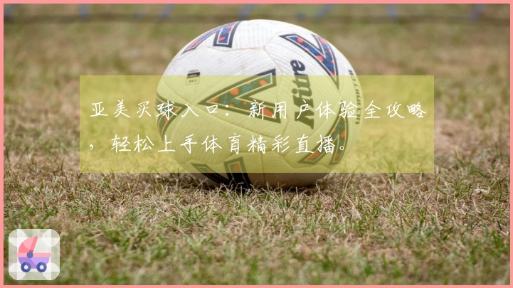亚美买球入口：新用户体验全攻略，轻松上手体育精彩直播。