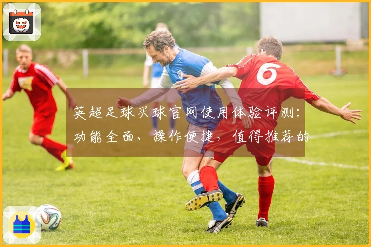 英超足球买球官网使用体验评测：功能全面、操作便捷，值得推荐的体育直播平台