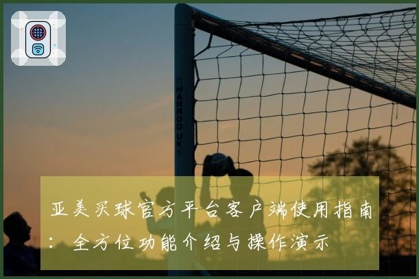 亚美买球官方平台客户端使用指南：全方位功能介绍与操作演示