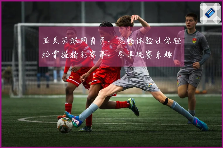亚美买球网首页，流畅体验让你轻松掌握精彩赛事，尽享观赛乐趣