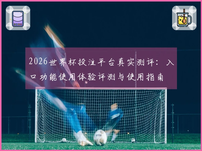 2026世界杯投注平台真实测评：入口功能使用体验评测与使用指南