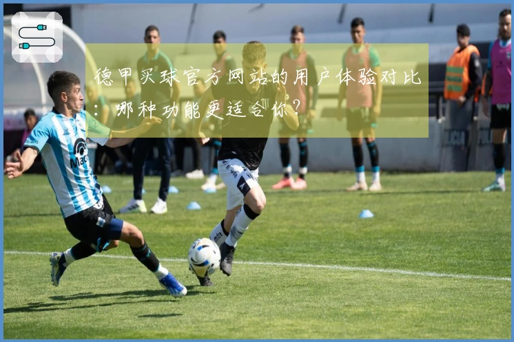 德甲买球官方网站的用户体验对比：哪种功能更适合你？