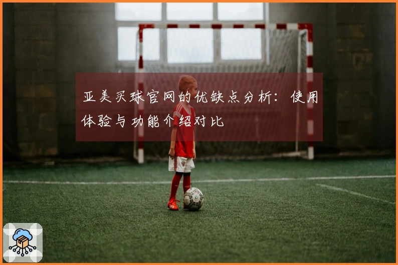 亚美买球官网的优缺点分析：使用体验与功能介绍对比