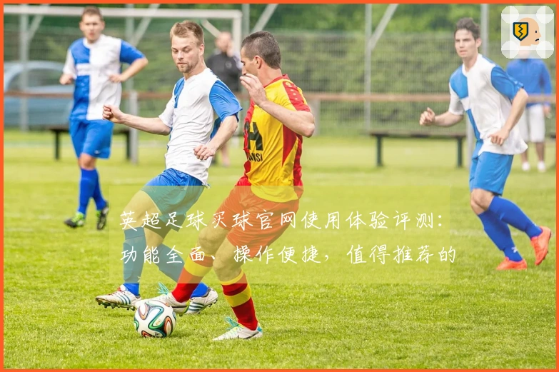 英超足球买球官网使用体验评测：功能全面、操作便捷，值得推荐的体育直播平台