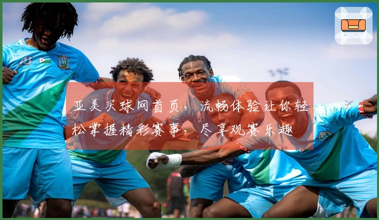 亚美买球网首页，流畅体验让你轻松掌握精彩赛事，尽享观赛乐趣